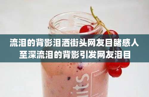 流泪的背影泪洒街头网友目睹感人至深流泪的背影引发网友泪目