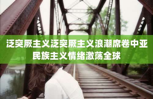 泛突厥主义泛突厥主义浪潮席卷中亚民族主义情绪激荡全球