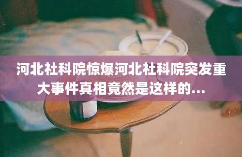 河北社科院惊爆河北社科院突发重大事件真相竟然是这样的...