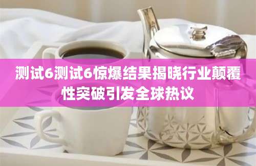 测试6测试6惊爆结果揭晓行业颠覆性突破引发全球热议