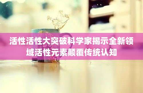活性活性大突破科学家揭示全新领域活性元素颠覆传统认知
