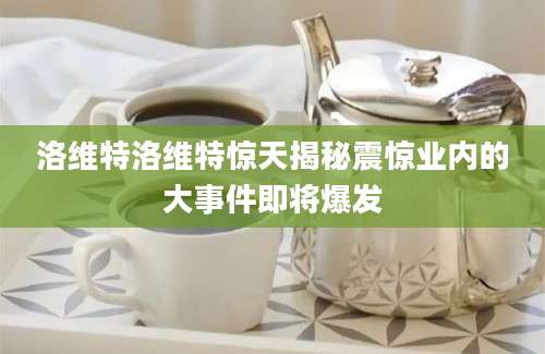 洛维特洛维特惊天揭秘震惊业内的大事件即将爆发