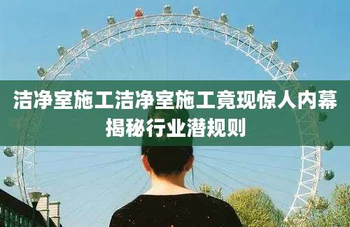 洁净室施工洁净室施工竟现惊人内幕揭秘行业潜规则