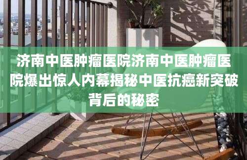 济南中医肿瘤医院济南中医肿瘤医院爆出惊人内幕揭秘中医抗癌新突破背后的秘密