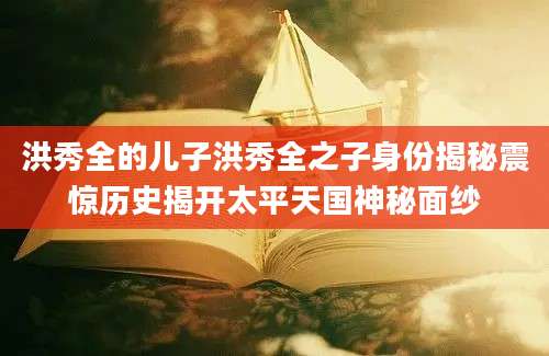 洪秀全的儿子洪秀全之子身份揭秘震惊历史揭开太平天国神秘面纱