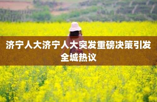 济宁人大济宁人大突发重磅决策引发全城热议