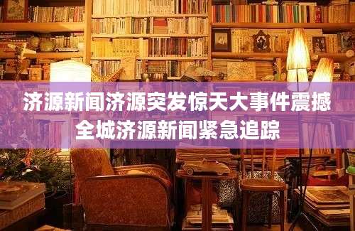 济源新闻济源突发惊天大事件震撼全城济源新闻紧急追踪