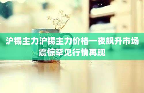 沪锡主力沪锡主力价格一夜飙升市场震惊罕见行情再现
