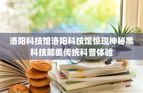 洛阳科技馆洛阳科技馆惊现神秘黑科技颠覆传统科普体验