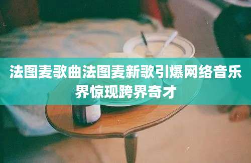 法图麦歌曲法图麦新歌引爆网络音乐界惊现跨界奇才