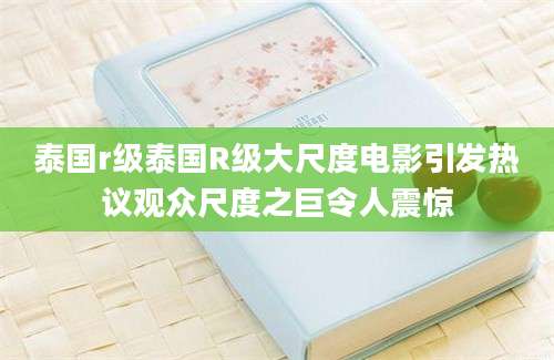 泰国r级泰国R级大尺度电影引发热议观众尺度之巨令人震惊