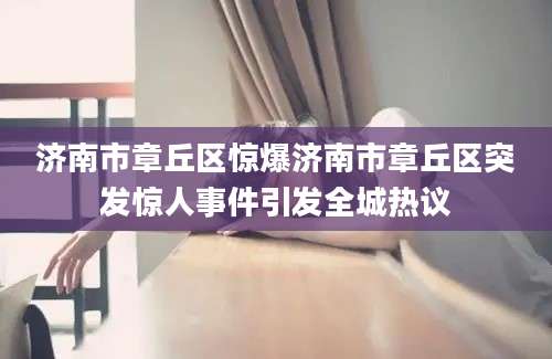 济南市章丘区惊爆济南市章丘区突发惊人事件引发全城热议