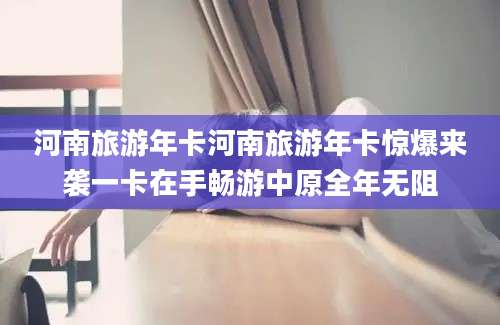 河南旅游年卡河南旅游年卡惊爆来袭一卡在手畅游中原全年无阻