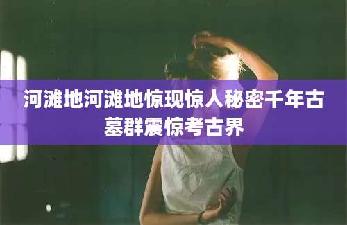 河滩地河滩地惊现惊人秘密千年古墓群震惊考古界