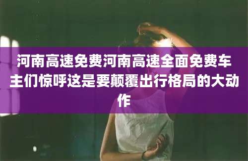 河南高速免费河南高速全面免费车主们惊呼这是要颠覆出行格局的大动作