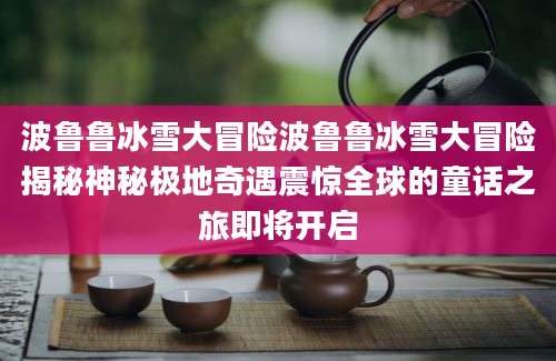 波鲁鲁冰雪大冒险波鲁鲁冰雪大冒险揭秘神秘极地奇遇震惊全球的童话之旅即将开启