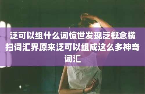 泛可以组什么词惊世发现泛概念横扫词汇界原来泛可以组成这么多神奇词汇