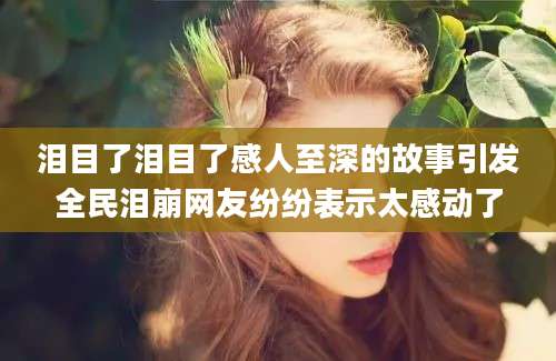 泪目了泪目了感人至深的故事引发全民泪崩网友纷纷表示太感动了