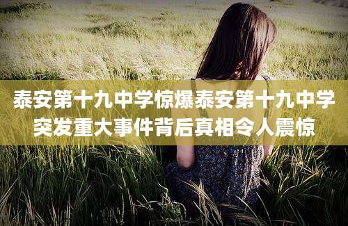 泰安第十九中学惊爆泰安第十九中学突发重大事件背后真相令人震惊