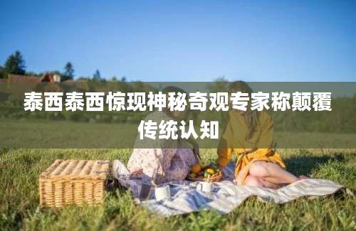 泰西泰西惊现神秘奇观专家称颠覆传统认知
