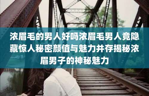 浓眉毛的男人好吗浓眉毛男人竟隐藏惊人秘密颜值与魅力并存揭秘浓眉男子的神秘魅力