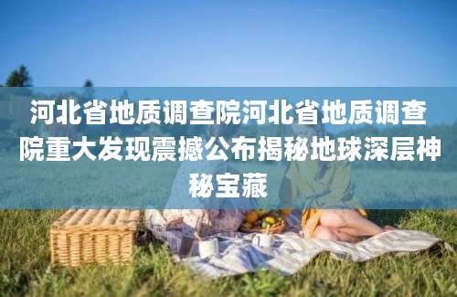 河北省地质调查院河北省地质调查院重大发现震撼公布揭秘地球深层神秘宝藏
