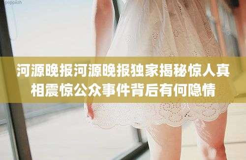 河源晚报河源晚报独家揭秘惊人真相震惊公众事件背后有何隐情