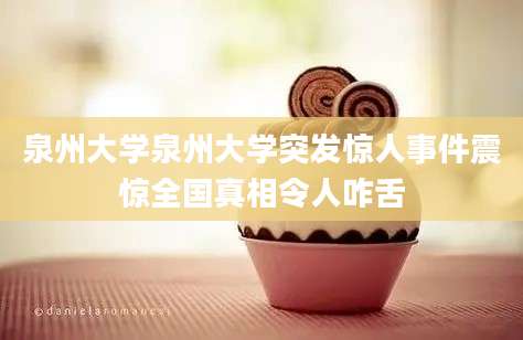 泉州大学泉州大学突发惊人事件震惊全国真相令人咋舌