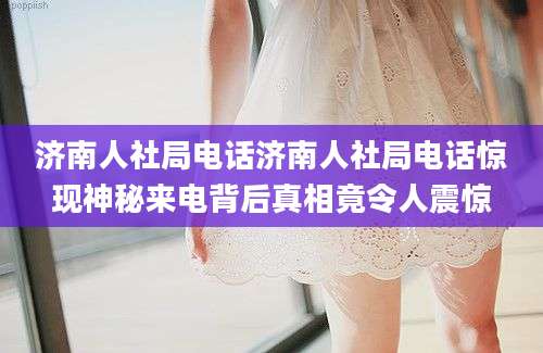 济南人社局电话济南人社局电话惊现神秘来电背后真相竟令人震惊
