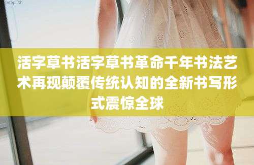 活字草书活字草书革命千年书法艺术再现颠覆传统认知的全新书写形式震惊全球