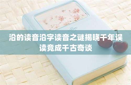 沿的读音沿字读音之谜揭晓千年误读竟成千古奇谈