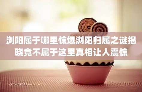 浏阳属于哪里惊爆浏阳归属之谜揭晓竟不属于这里真相让人震惊