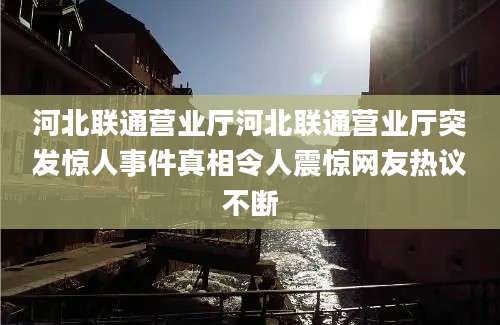 河北联通营业厅河北联通营业厅突发惊人事件真相令人震惊网友热议不断
