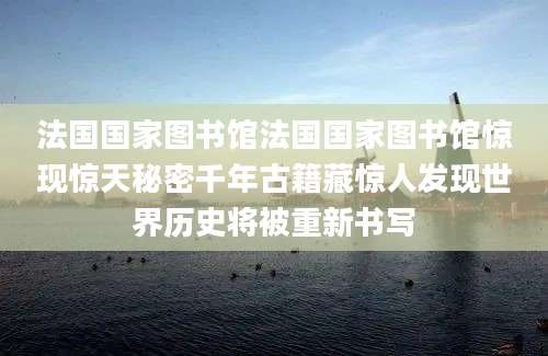 法国国家图书馆法国国家图书馆惊现惊天秘密千年古籍藏惊人发现世界历史将被重新书写