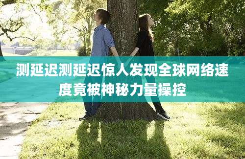 测延迟测延迟惊人发现全球网络速度竟被神秘力量操控