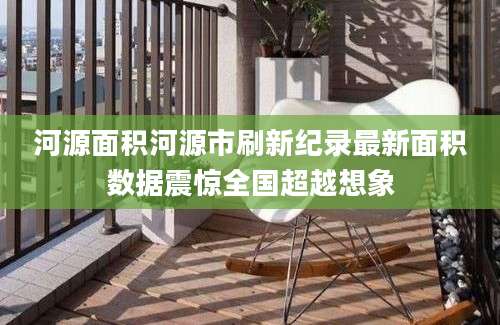 河源面积河源市刷新纪录最新面积数据震惊全国超越想象