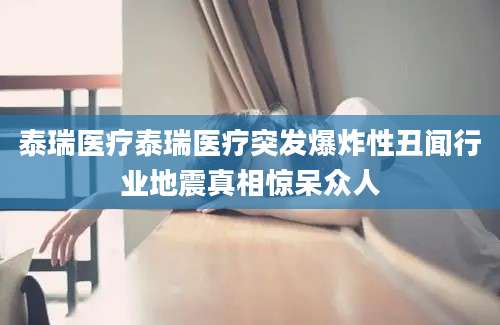 泰瑞医疗泰瑞医疗突发爆炸性丑闻行业地震真相惊呆众人