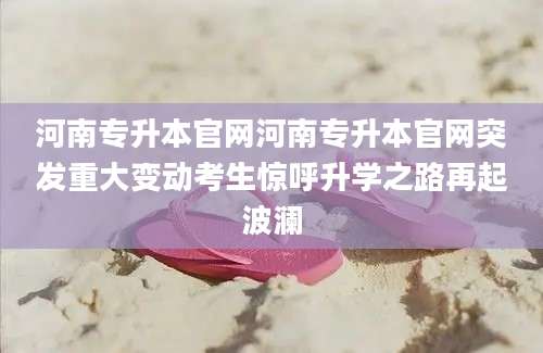 河南专升本官网河南专升本官网突发重大变动考生惊呼升学之路再起波澜