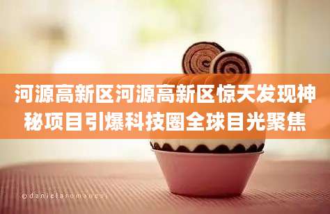 河源高新区河源高新区惊天发现神秘项目引爆科技圈全球目光聚焦