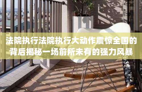法院执行法院执行大动作震惊全国的背后揭秘一场前所未有的强力风暴
