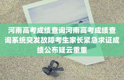 河南高考成绩查询河南高考成绩查询系统突发故障考生家长紧急求证成绩公布疑云重重