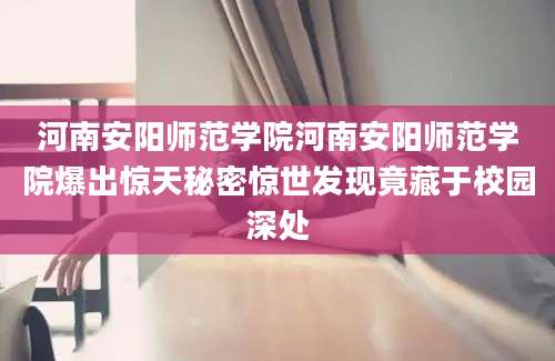 河南安阳师范学院河南安阳师范学院爆出惊天秘密惊世发现竟藏于校园深处