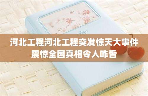 河北工程河北工程突发惊天大事件震惊全国真相令人咋舌