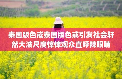 泰国版色戒泰国版色戒引发社会轩然大波尺度惊悚观众直呼辣眼睛