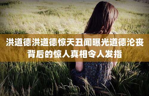 洪道德洪道德惊天丑闻曝光道德沦丧背后的惊人真相令人发指