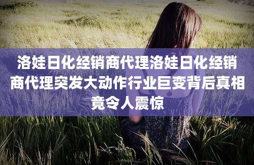 洛娃日化经销商代理洛娃日化经销商代理突发大动作行业巨变背后真相竟令人震惊