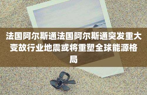 法国阿尔斯通法国阿尔斯通突发重大变故行业地震或将重塑全球能源格局