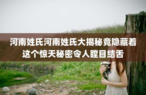 河南姓氏河南姓氏大揭秘竟隐藏着这个惊天秘密令人瞠目结舌