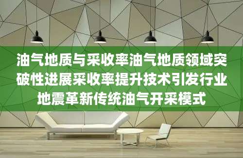 油气地质与采收率油气地质领域突破性进展采收率提升技术引发行业地震革新传统油气开采模式
