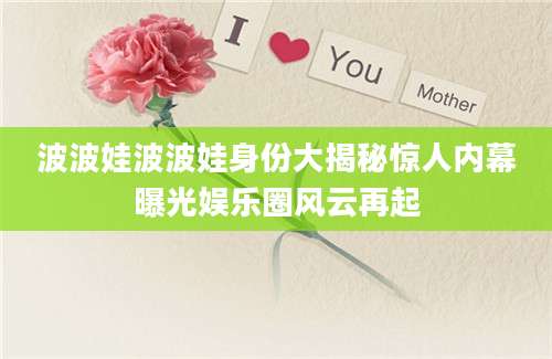 波波娃波波娃身份大揭秘惊人内幕曝光娱乐圈风云再起
